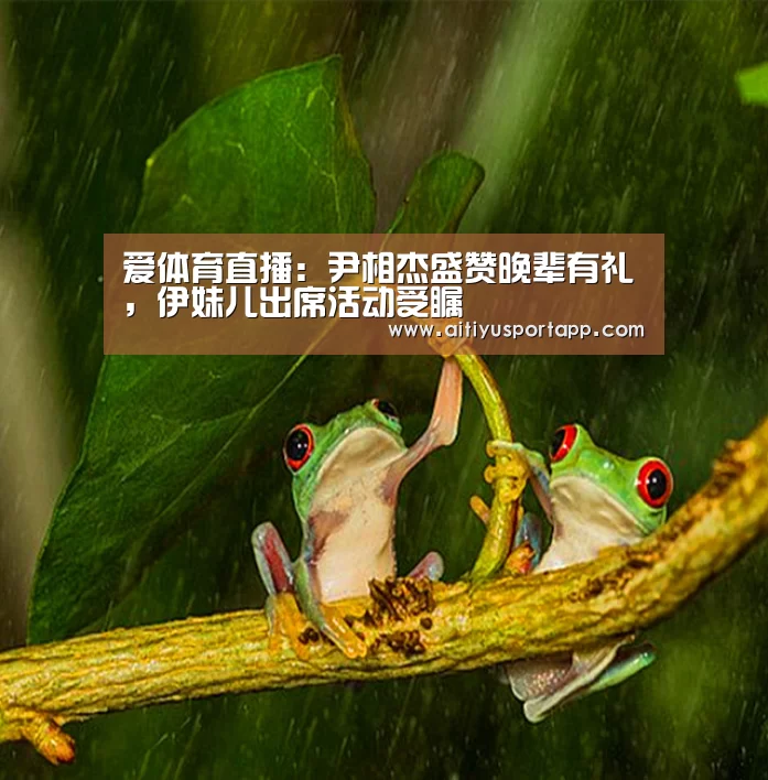 爱体育直播：尹相杰盛赞晚辈有礼，伊妹儿出席活动受瞩